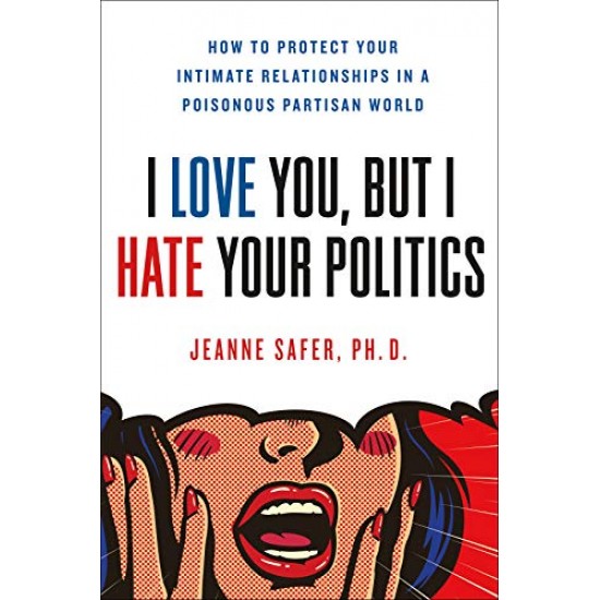 I Love You, But I Hate Your Politics: How to Protect Your Intimate Relationships in a Poisonous Partisan World